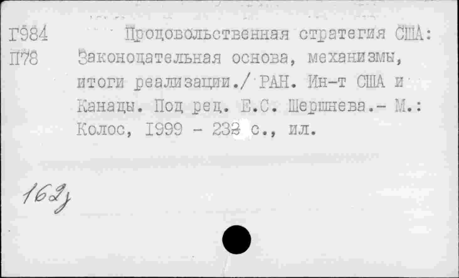 ﻿Г984
П?8
Продовольственная стратегия США: Законодательная основа, механизмы, итоги реализации./ РАН. Ин-т США и-Канады. Под ред. Е.С. Шершнева.- М.: Колос, 1999 - 238 с., ил.